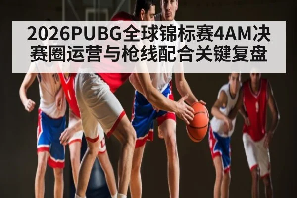2026PUBG全球锦标赛4AM决赛圈运营与枪线配合关键复盘 | kaiyun