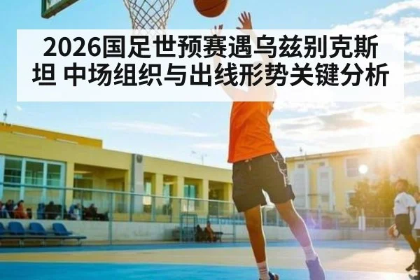 2026国足世预赛遇乌兹别克斯坦 中场组织与出线形势关键分析